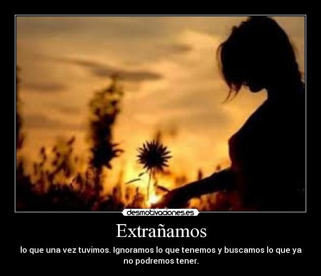 Extrañamos - lo que una vez tuvimos. Ignoramos lo que tenemos y buscamos lo que ya
no podremos tener.