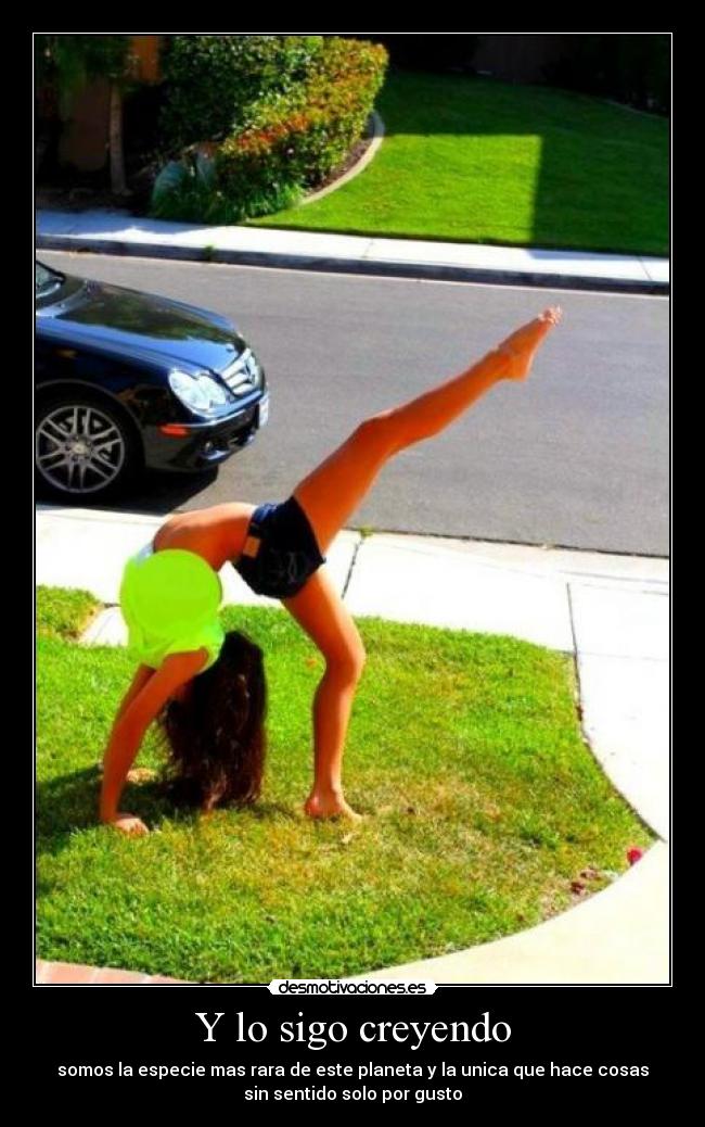 Y lo sigo creyendo - somos la especie mas rara de este planeta y la unica que hace cosas
sin sentido solo por gusto