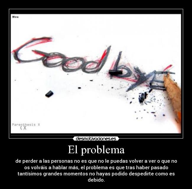 El problema - de perder a las personas no es que no le puedas volver a ver o que no
os volváis a hablar más, el problema es que tras haber pasado
tantísimos grandes momentos no hayas podido despedirte como es
debido.