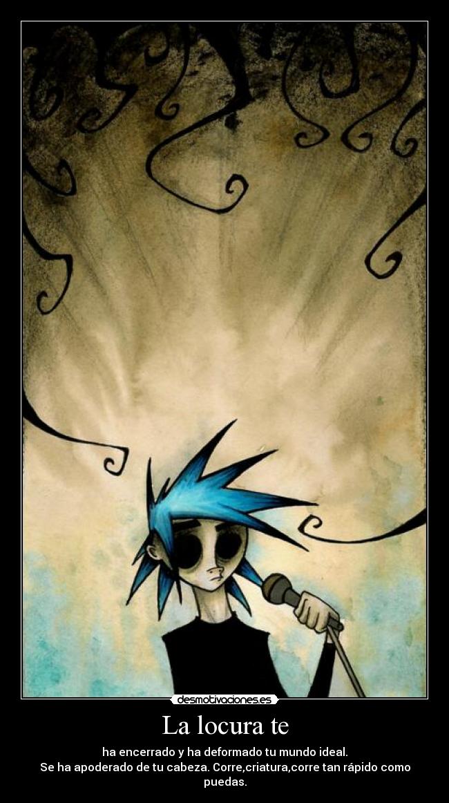 La locura te - ha encerrado y ha deformado tu mundo ideal.
Se ha apoderado de tu cabeza. Corre,criatura,corre tan rápido como puedas.
