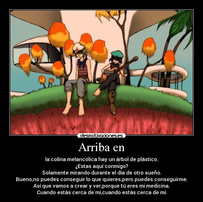 Arriba en - la colina melancólica hay un árbol de plástico.
¿Estas aquí conmigo?
Solamente mirando durante el día de otro sueño.
Bueno,no puedes conseguir lo que quieres,pero puedes conseguirme.
Así que vamos a crear y ver,porque tú eres mi medicina.
Cuando estás cerca de mí,cuando estás cerca de mí.