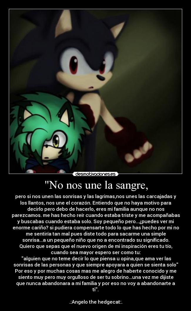 No nos une la sangre, - pero si nos unen las sonrisas y las lagrimas,nos unes las carcajadas y
los llantos, nos une el corazón. Entiendo que no haya motivo para
decirlo pero debo de hacerlo, eres mi familia aunque no nos
parezcamos. me has hecho reír cuando estaba triste y me acompañabas
y buscabas cuando estaba solo. Soy pequeño pero...¿puedes ver mi
enorme cariño? si pudiera compensarte todo lo que has hecho por mi no
me sentiría tan mal pues diste todo para sacarme una simple
sonrisa...a un pequeño niño que no a encontrado su significado.
Quiero que sepas que el nuevo origen de mi inspiración eres tu tío,
cuando sea mayor espero ser como tu:
alguien que no teme decir lo que piensa u opina,que ama ver las
sonrisas de las personas y que siempre apoyara a quien se sienta solo
Por eso y por muchas cosas mas me alegro de haberte conocido y me
siento muy pero muy orgulloso de ser tu sobrino...una vez me dijiste
que nunca abandonara a mi familia y por eso no voy a abandonarte a
ti.
.:Angelo the hedgecat:.