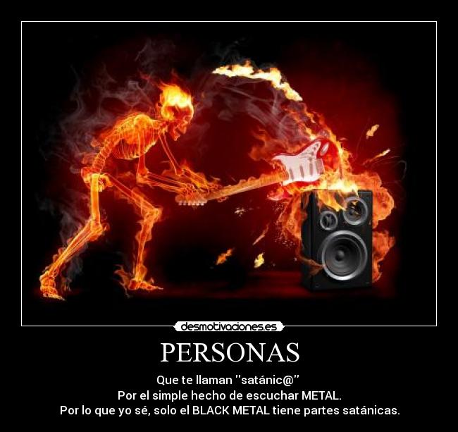 PERSONAS - Que te llaman satánic@
Por el simple hecho de escuchar METAL.
Por lo que yo sé, solo el BLACK METAL tiene partes satánicas.