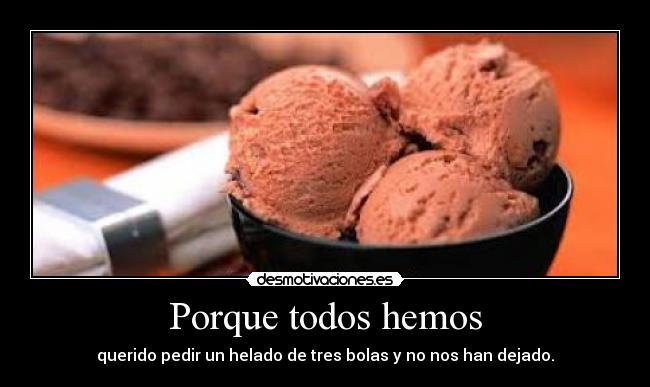 Porque todos hemos - querido pedir un helado de tres bolas y no nos han dejado.