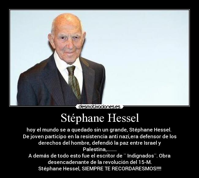 Stéphane Hessel - hoy el mundo se a quedado sin un grande, Stéphane Hessel. 
De joven participo en la resistencia anti nazi,era defensor de los
derechos del hombre, defendió la paz entre Israel y
Palestina,........
A demás de todo esto fue el escritor de ¨ Indignados¨. Obra
desencadenante de la revolución del 15-M.
Stéphane Hessel, SIEMPRE TE RECORDARESMOS!!!!