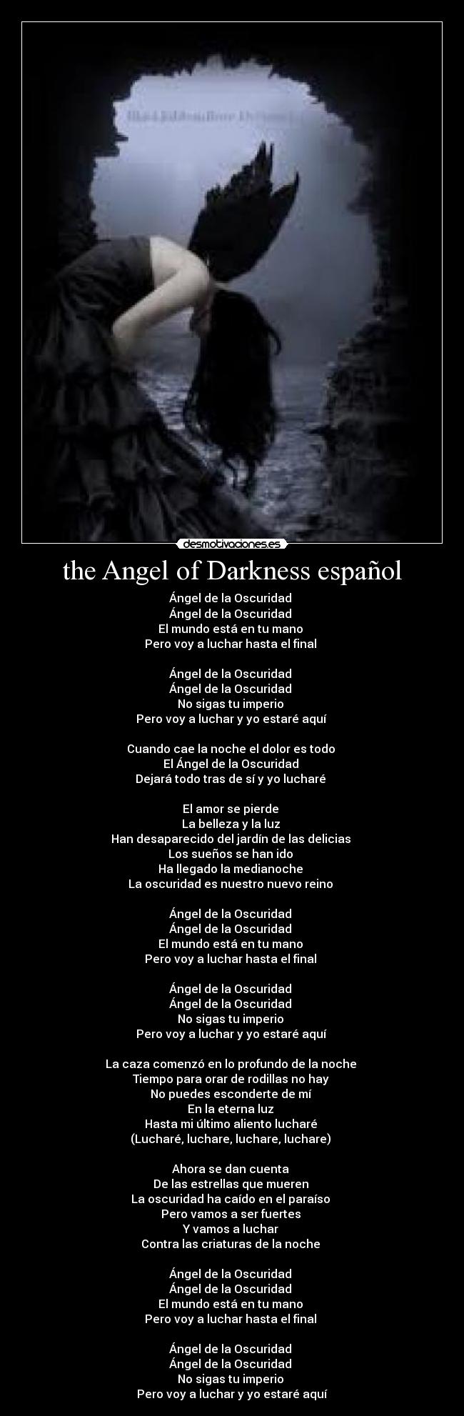 the Angel of Darkness español - Ángel de la Oscuridad 
Ángel de la Oscuridad 
El mundo está en tu mano 
Pero voy a luchar hasta el final 

Ángel de la Oscuridad 
Ángel de la Oscuridad 
No sigas tu imperio 
Pero voy a luchar y yo estaré aquí 

Cuando cae la noche el dolor es todo 
El Ángel de la Oscuridad 
Dejará todo tras de sí y yo lucharé 

El amor se pierde 
La belleza y la luz 
Han desaparecido del jardín de las delicias 
Los sueños se han ido 
Ha llegado la medianoche 
La oscuridad es nuestro nuevo reino 

Ángel de la Oscuridad 
Ángel de la Oscuridad 
El mundo está en tu mano 
Pero voy a luchar hasta el final 

Ángel de la Oscuridad 
Ángel de la Oscuridad 
No sigas tu imperio 
Pero voy a luchar y yo estaré aquí 

La caza comenzó en lo profundo de la noche 
Tiempo para orar de rodillas no hay 
No puedes esconderte de mí 
En la eterna luz 
Hasta mi último aliento lucharé 
(Lucharé, luchare, luchare, luchare) 

Ahora se dan cuenta 
De las estrellas que mueren 
La oscuridad ha caído en el paraíso 
Pero vamos a ser fuertes 
Y vamos a luchar 
Contra las criaturas de la noche 

Ángel de la Oscuridad 
Ángel de la Oscuridad 
El mundo está en tu mano 
Pero voy a luchar hasta el final 

Ángel de la Oscuridad 
Ángel de la Oscuridad 
No sigas tu imperio 
Pero voy a luchar y yo estaré aquí