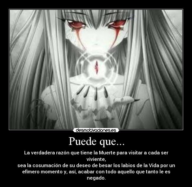 Puede que... - La verdadera razón que tiene la Muerte para visitar a cada ser
viviente,
sea la cosumación de su deseo de besar los labios de la Vida por un
efímero momento y, así, acabar con todo aquello que tanto le es
negado.