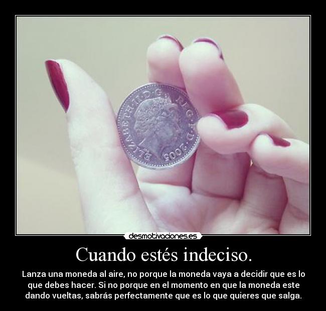 Cuando estés indeciso. - Lanza una moneda al aire, no porque la moneda vaya a decidir que es lo
que debes hacer. Si no porque en el momento en que la moneda este
dando vueltas, sabrás perfectamente que es lo que quieres que salga.