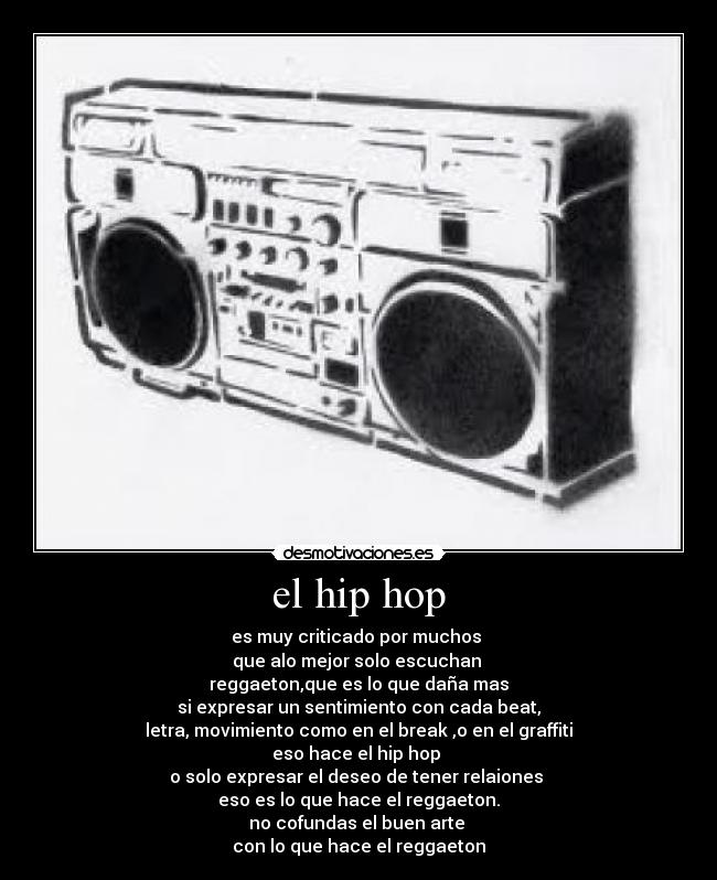 el hip hop - es muy criticado por muchos
que alo mejor solo escuchan
reggaeton,que es lo que daña mas
si expresar un sentimiento con cada beat,
letra, movimiento como en el break ,o en el graffiti
eso hace el hip hop
o solo expresar el deseo de tener relaiones
eso es lo que hace el reggaeton.
no cofundas el buen arte
con lo que hace el reggaeton