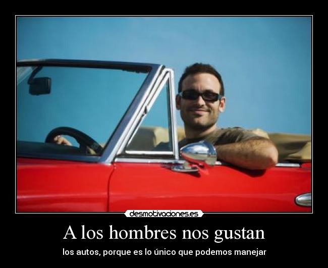 A los hombres nos gustan - los autos, porque es lo único que podemos manejar