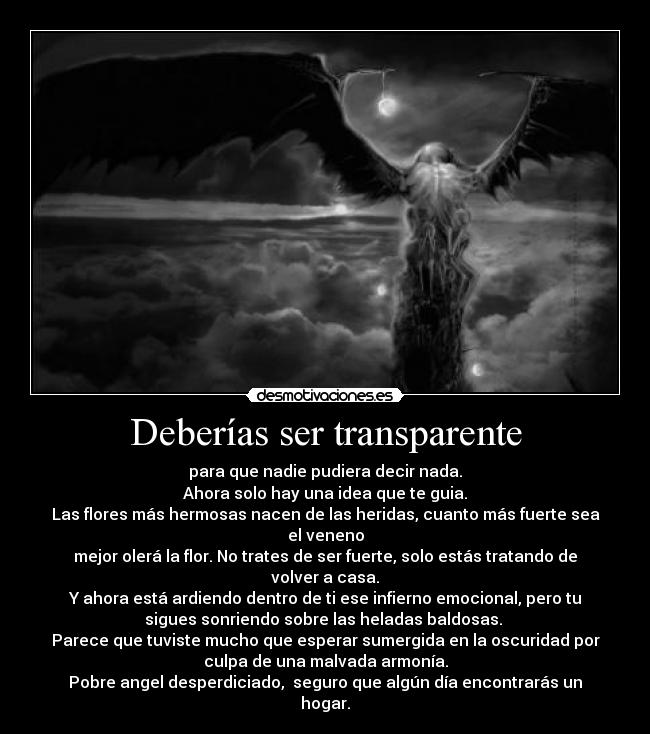 Deberías ser transparente - para que nadie pudiera decir nada.
Ahora solo hay una idea que te guia.
Las flores más hermosas nacen de las heridas, cuanto más fuerte sea
el veneno
mejor olerá la flor. No trates de ser fuerte, solo estás tratando de
volver a casa.
Y ahora está ardiendo dentro de ti ese infierno emocional, pero tu
sigues sonriendo sobre las heladas baldosas. 
Parece que tuviste mucho que esperar sumergida en la oscuridad por
culpa de una malvada armonía.
Pobre angel desperdiciado,  seguro que algún día encontrarás un
hogar.