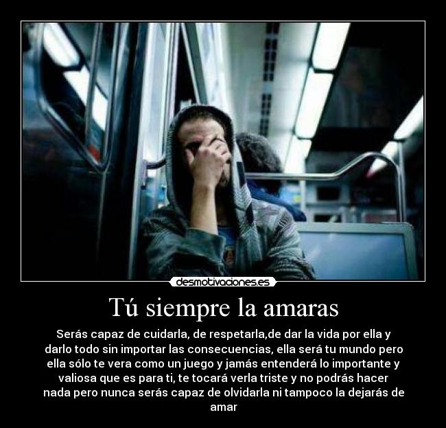 Tú siempre la amaras - Serás capaz de cuidarla, de respetarla,de dar la vida por ella y
darlo todo sin importar las consecuencias, ella será tu mundo pero
ella sólo te vera como un juego y jamás entenderá lo importante y
valiosa que es para ti, te tocará verla triste y no podrás hacer
nada pero nunca serás capaz de olvidarla ni tampoco la dejarás de
amar