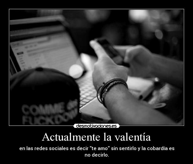 Actualmente la valentía - en las redes sociales es decir te amo sin sentirlo y la cobardía es no decirlo.