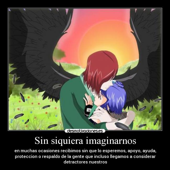 Sin siquiera imaginarnos - en muchas ocasiones recibimos sin que lo esperemos, apoyo, ayuda,
proteccion o respaldo de la gente que incluso llegamos a considerar
detractores nuestros