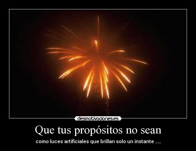 Que tus propósitos no sean - como luces artificiales que brillan solo un instante .....