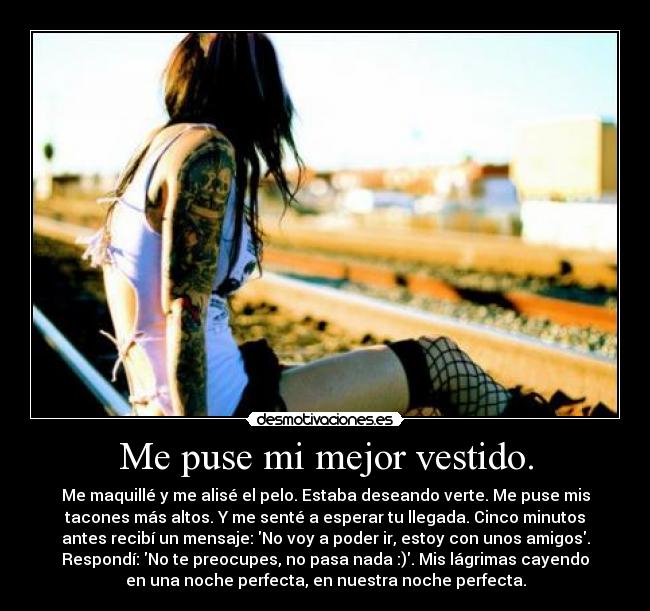 Me puse mi mejor vestido. - Me maquillé y me alisé el pelo. Estaba deseando verte. Me puse mis
tacones más altos. Y me senté a esperar tu llegada. Cinco minutos
antes recibí un mensaje: No voy a poder ir, estoy con unos amigos.
Respondí: No te preocupes, no pasa nada :). Mis lágrimas cayendo
en una noche perfecta, en nuestra noche perfecta.