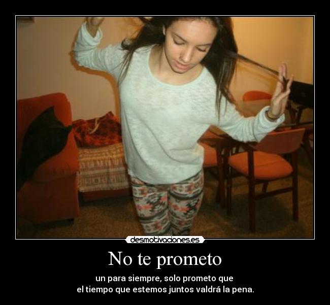 No te prometo - un para siempre, solo prometo que
el tiempo que estemos juntos valdrá la pena.