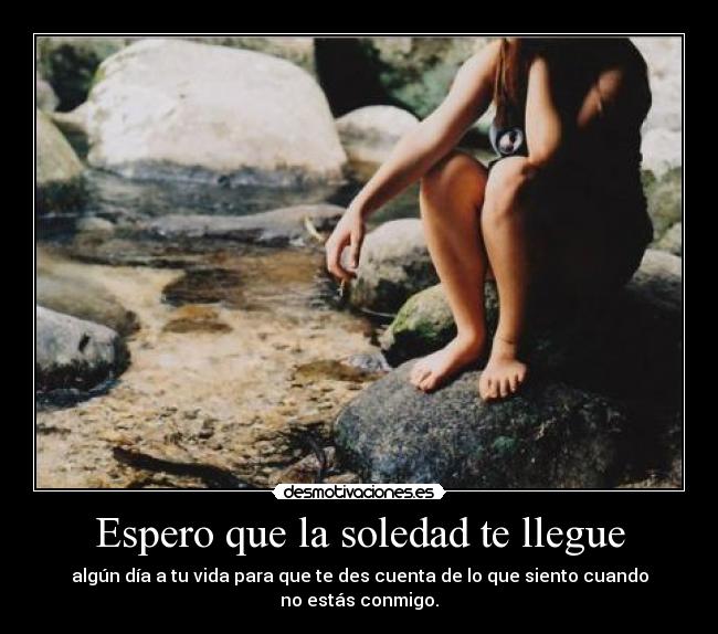 Espero que la soledad te llegue - algún día a tu vida para que te des cuenta de lo que siento cuando no estás conmigo.