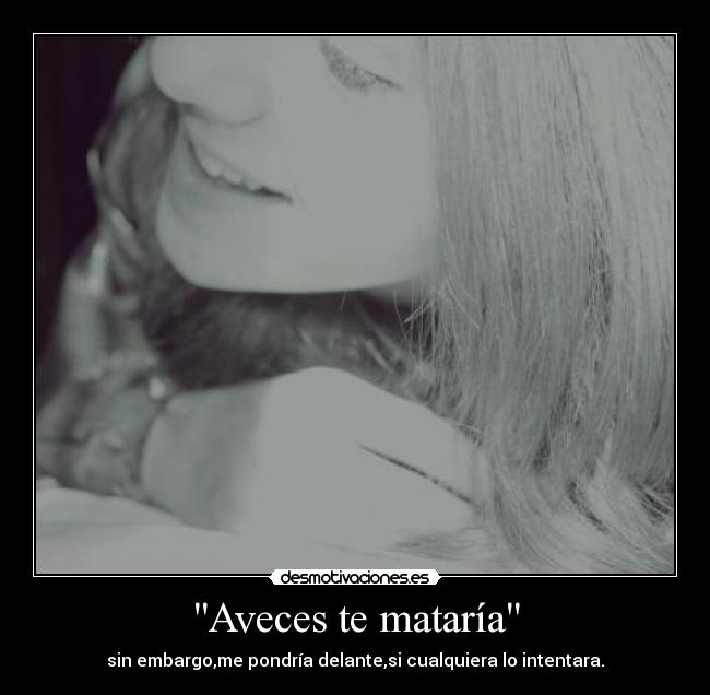 Aveces te mataría - sin embargo,me pondría delante,si cualquiera lo intentara.