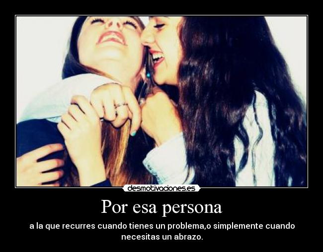 Por esa persona - a la que recurres cuando tienes un problema,o simplemente cuando
necesitas un abrazo.