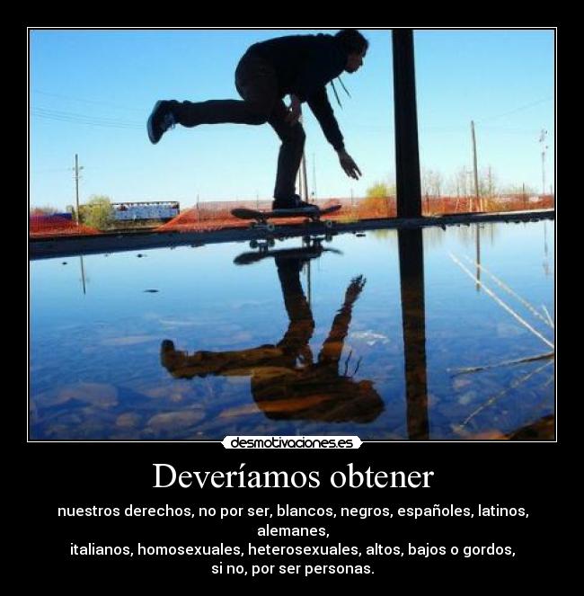 Deveríamos obtener - nuestros derechos, no por ser, blancos, negros, españoles, latinos, alemanes,
italianos, homosexuales, heterosexuales, altos, bajos o gordos,
si no, por ser personas.