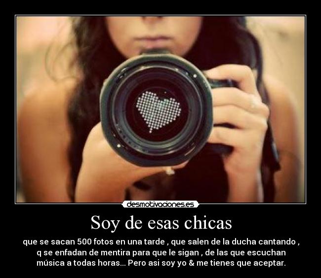 Soy de esas chicas - que se sacan 500 fotos en una tarde , que salen de la ducha cantando ,
q se enfadan de mentira para que le sigan , de las que escuchan
música a todas horas... Pero asi soy yo & me tienes que aceptar.