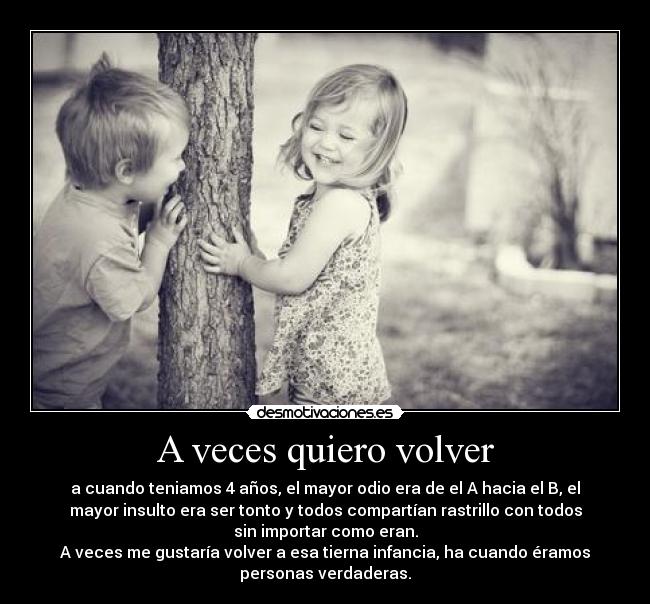 A veces quiero volver - a cuando teniamos 4 años, el mayor odio era de el A hacia el B, el
mayor insulto era ser tonto y todos compartían rastrillo con todos
sin importar como eran.
A veces me gustaría volver a esa tierna infancia, ha cuando éramos
personas verdaderas.