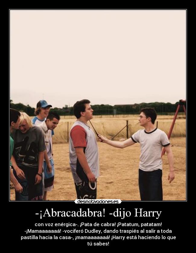 -¡Abracadabra! -dijo Harry - con voz enérgica-. ¡Pata de cabra! ¡Patatum, patatam!
-¡Mamaaaaaaá! -vociferó Dudley, dando traspiés al salir a toda
pastilla hacia la casa-, ¡mamaaaaaaá! ¡Harry está haciendo lo que
tú sabes!