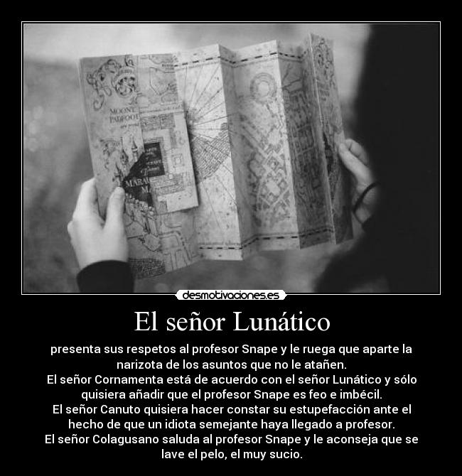 El señor Lunático - presenta sus respetos al profesor Snape y le ruega que aparte la
narizota de los asuntos que no le atañen.
El señor Cornamenta está de acuerdo con el señor Lunático y sólo
quisiera añadir que el profesor Snape es feo e imbécil.
El señor Canuto quisiera hacer constar su estupefacción ante el
hecho de que un idiota semejante haya llegado a profesor.
El señor Colagusano saluda al profesor Snape y le aconseja que se
lave el pelo, el muy sucio.