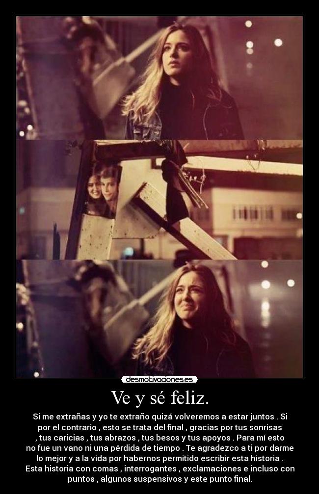 Ve y sé feliz. - Si me extrañas y yo te extraño quizá volveremos a estar juntos . Si
por el contrario , esto se trata del final , gracias por tus sonrisas
, tus caricias , tus abrazos , tus besos y tus apoyos . Para mí esto
no fue un vano ni una pérdida de tiempo . Te agradezco a ti por darme
lo mejor y a la vida por habernos permitido escribir esta historia .
Esta historia con comas , interrogantes , exclamaciones e incluso con
puntos , algunos suspensivos y este punto final.