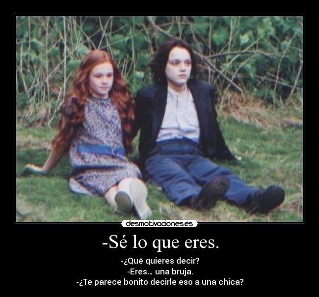 -Sé lo que eres. - -¿Qué quieres decir?
-Eres… una bruja.
-¿Te parece bonito decirle eso a una chica?