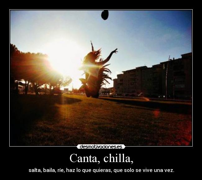 Canta, chilla, - salta, baila, ríe, haz lo que quieras, que solo se vive una vez.