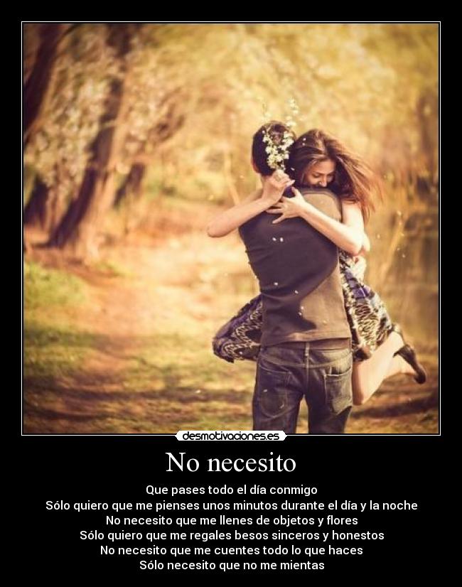 No necesito - Que pases todo el día conmigo
Sólo quiero que me pienses unos minutos durante el día y la noche
No necesito que me llenes de objetos y flores
Sólo quiero que me regales besos sinceros y honestos
No necesito que me cuentes todo lo que haces
Sólo necesito que no me mientas