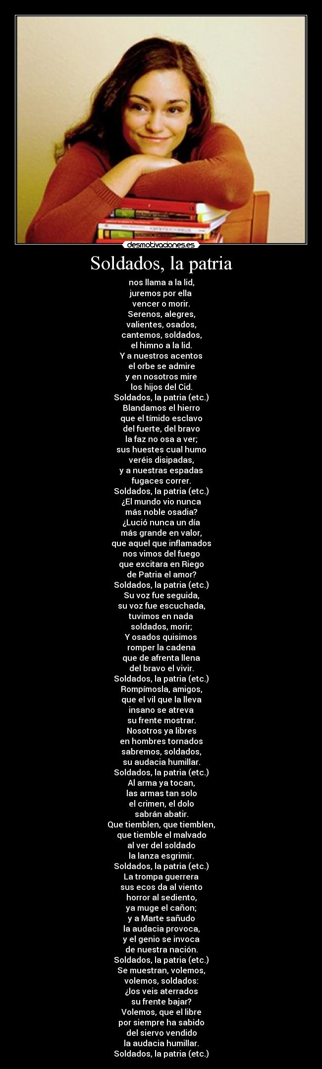Soldados, la patria - nos llama a la lid,
juremos por ella
vencer o morir.
Serenos, alegres,
valientes, osados,
cantemos, soldados,
el himno a la lid.
Y a nuestros acentos
el orbe se admire
y en nosotros mire
los hijos del Cid.
Soldados, la patria (etc.)
Blandamos el hierro
que el tímido esclavo
del fuerte, del bravo
la faz no osa a ver;
sus huestes cual humo
veréis disipadas,
y a nuestras espadas
fugaces correr.
Soldados, la patria (etc.)
¿El mundo vio nunca
más noble osadia?
¿Lució nunca un día
más grande en valor,
que aquel que inflamados
nos vimos del fuego
que excitara en Riego
de Patria el amor?
Soldados, la patria (etc.)
Su voz fue seguida,
su voz fue escuchada,
tuvimos en nada
soldados, morir;
Y osados quisimos
romper la cadena
que de afrenta llena
del bravo el vivir.
Soldados, la patria (etc.)
Rompímosla, amigos,
que el vil que la lleva
insano se atreva
su frente mostrar.
Nosotros ya libres
en hombres tornados
sabremos, soldados,
su audacia humillar.
Soldados, la patria (etc.)
Al arma ya tocan,
las armas tan solo
el crimen, el dolo
sabrán abatir.
Que tiemblen, que tiemblen,
que tiemble el malvado
al ver del soldado
la lanza esgrimir.
Soldados, la patria (etc.)
La trompa guerrera
sus ecos da al viento
horror al sediento,
ya muge el cañon;
y a Marte sañudo
la audacia provoca,
y el genio se invoca
de nuestra nación.
Soldados, la patria (etc.)
Se muestran, volemos,
volemos, soldados:
¿los veis aterrados
su frente bajar?
Volemos, que el libre
por siempre ha sabido
del siervo vendido
la audacia humillar.
Soldados, la patria (etc.)
