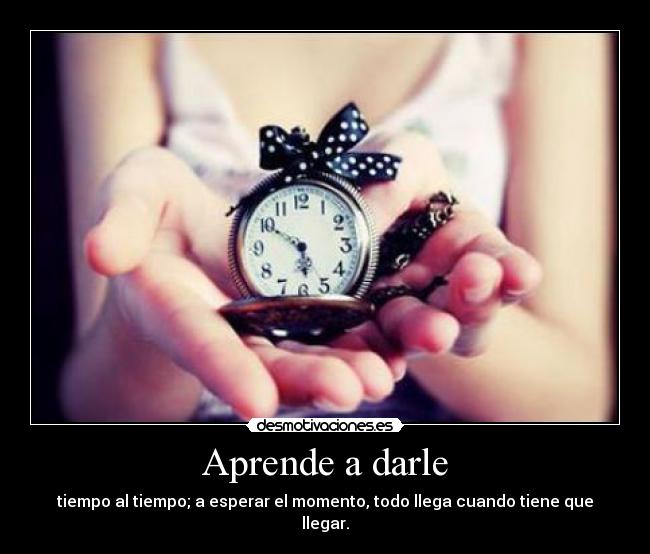 Aprende a darle - tiempo al tiempo; a esperar el momento, todo llega cuando tiene que llegar.