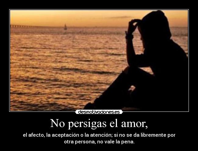 No persigas el amor, - el afecto, la aceptación o la atención; si no se da libremente por
otra persona, no vale la pena.