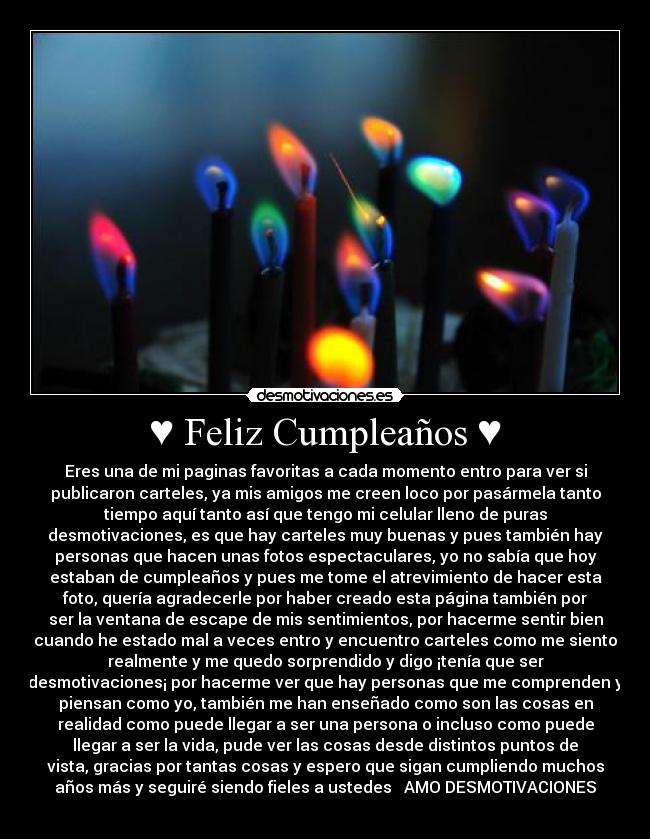 ♥ Feliz Cumpleaños ♥ - Eres una de mi paginas favoritas a cada momento entro para ver si
publicaron carteles, ya mis amigos me creen loco por pasármela tanto
tiempo aquí tanto así que tengo mi celular lleno de puras
desmotivaciones, es que hay carteles muy buenas y pues también hay
personas que hacen unas fotos espectaculares, yo no sabía que hoy
estaban de cumpleaños y pues me tome el atrevimiento de hacer esta
foto, quería agradecerle por haber creado esta página también por
ser la ventana de escape de mis sentimientos, por hacerme sentir bien
cuando he estado mal a veces entro y encuentro carteles como me siento
realmente y me quedo sorprendido y digo ¡tenía que ser
desmotivaciones¡ por hacerme ver que hay personas que me comprenden y
piensan como yo, también me han enseñado como son las cosas en
realidad como puede llegar a ser una persona o incluso como puede
llegar a ser la vida, pude ver las cosas desde distintos puntos de
vista, gracias por tantas cosas y espero que sigan cumpliendo muchos
años más y seguiré siendo fieles a ustedes ♥ AMO DESMOTIVACIONES
♥