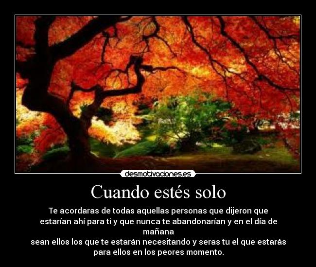 Cuando estés solo - Te acordaras de todas aquellas personas que dijeron que
estarían ahí para ti y que nunca te abandonarían y en el día de
mañana
sean ellos los que te estarán necesitando y seras tu el que estarás
para ellos en los peores momento.