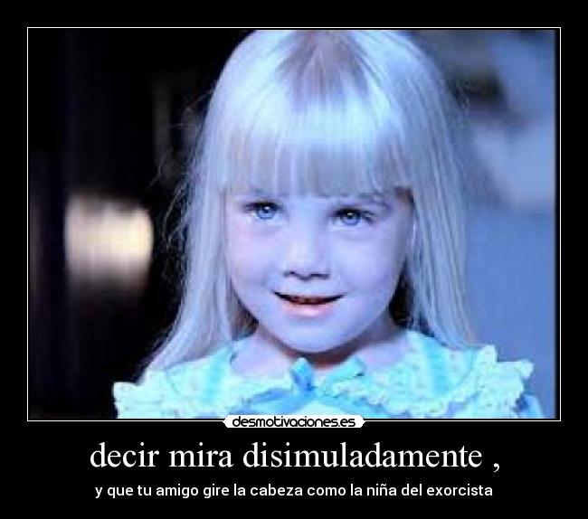 decir mira disimuladamente , - y que tu amigo gire la cabeza como la niña del exorcista