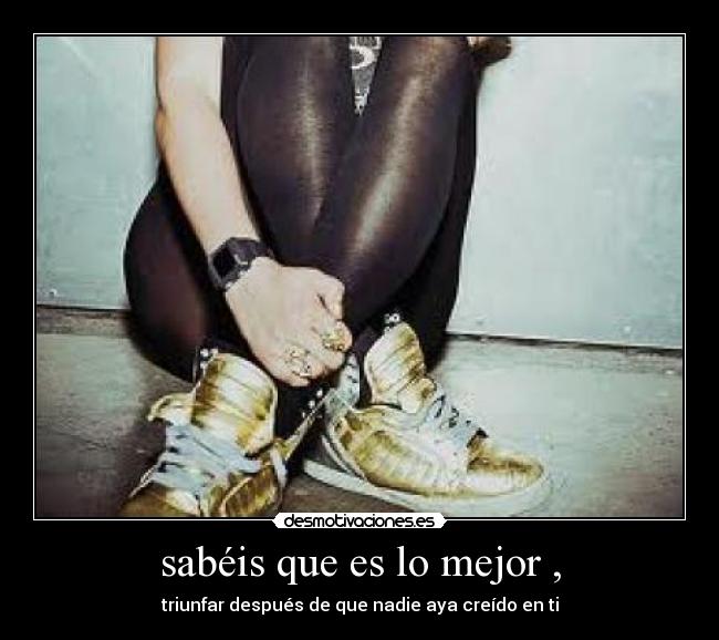 sabéis que es lo mejor , - triunfar después de que nadie aya creído en ti
