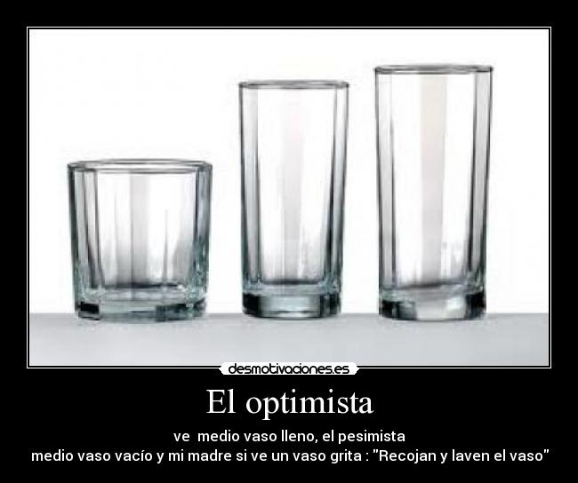 El optimista - ve medio vaso lleno, el pesimista
medio vaso vacío y mi madre si ve un vaso grita : Recojan y laven el vaso
