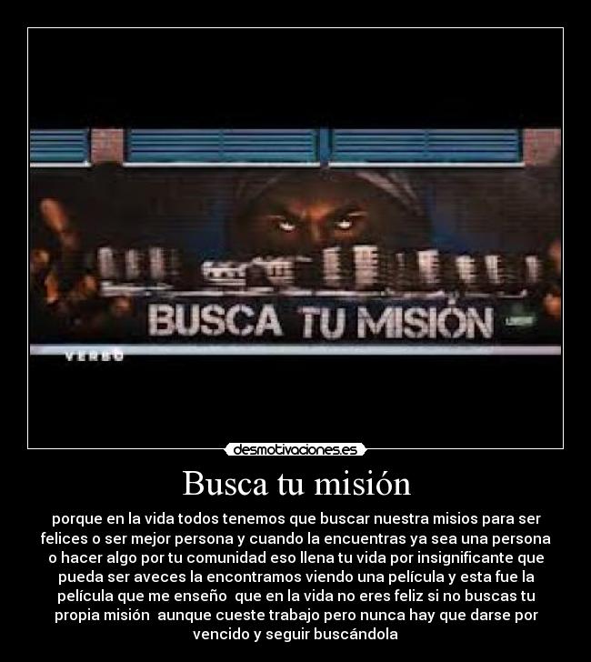 Busca tu misión - porque en la vida todos tenemos que buscar nuestra misios para ser
felices o ser mejor persona y cuando la encuentras ya sea una persona
o hacer algo por tu comunidad eso llena tu vida por insignificante que
pueda ser aveces la encontramos viendo una película y esta fue la
película que me enseño que en la vida no eres feliz si no buscas tu
propia misión aunque cueste trabajo pero nunca hay que darse por
vencido y seguir buscándola