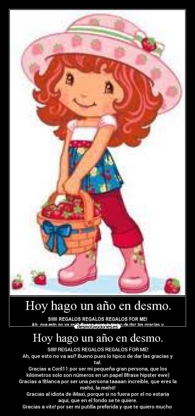 Hoy hago un año en desmo. - SIIII! REGALOS REGALOS REGALOS FOR ME!
Ah, que esto no va así? Bueno pues lo típico de dar las gracias y
tal.
Gracias a Coril11 por ser mi pequeña gran persona, que los
kilómetros solo son números en un papel 8frase hipster ewe)
Gracias a !Blanca por ser una persona taaaan increible, que eres la
mehó, la mehó!
Gracias al idiota de iMaxi, porque si no fuera por el no estaría
aquí, que en el fondo se te quiere.
Gracias a vito! por ser mi putilla preferida y que te quiero mucho