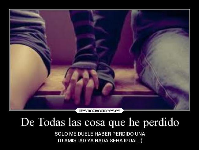 De Todas las cosa que he perdido - SOLO ME DUELE HABER PERDIDO UNA
TU AMISTAD YA NADA SERA IGUAL :(
