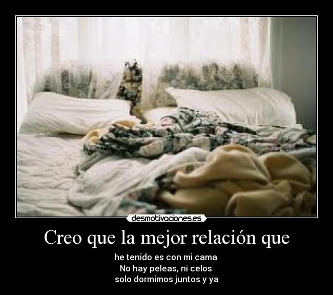 Creo que la mejor relación que - he tenido es con mi cama
No hay peleas, ni celos
solo dormimos juntos y ya