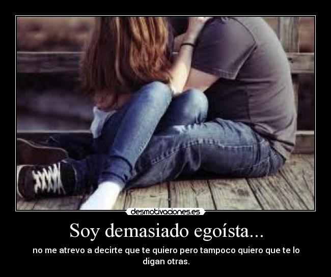 Soy demasiado egoísta... - no me atrevo a decirte que te quiero pero tampoco quiero que te lo digan otras.