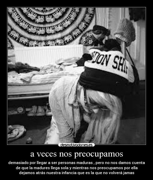 a veces nos preocupamos - demasiado por llegar a ser personas maduras , pero no nos damos cuenta
de que la madures llega sola y mientras nos preocupamos por ella
dejamos atrás nuestra infancia que es la que no volverá jamas