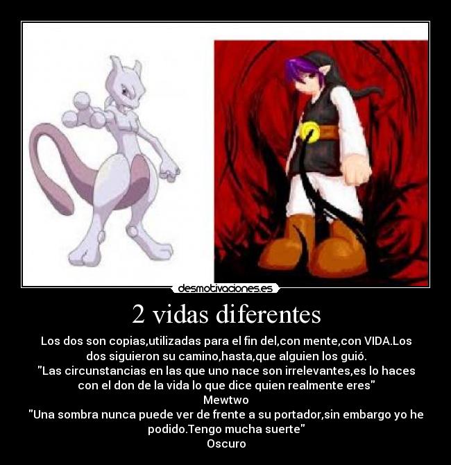 2 vidas diferentes - Los dos son copias,utilizadas para el fin del,con mente,con VIDA.Los
dos siguieron su camino,hasta,que alguien los guió.
Las circunstancias en las que uno nace son irrelevantes,es lo haces
con el don de la vida lo que dice quien realmente eres
Mewtwo
Una sombra nunca puede ver de frente a su portador,sin embargo yo he
podido.Tengo mucha suerte
Oscuro