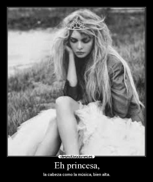 Eh princesa, - la cabeza como la música, bien alta.