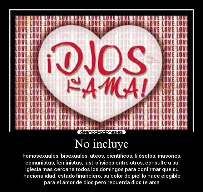 No incluye - homosexuales, bisexuales, ateos, científicos, filósofos, masones,
comunistas, feministas, astrofísicos entre otros, consulte a su
iglesia mas cercana todos los domingos para confirmar que su
nacionalidad, estado financiero, su color de piel lo hace elegible
para el amor de dios pero recuerda dios te ama
